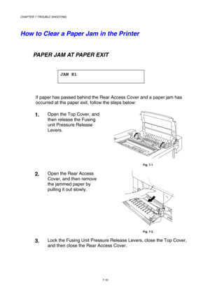 Page 188CHAPTER 7 TROUBLE SHOOTING 
7-10 
 
How to Clear a Paper Jam in the Printer 
    
   PAPER JAM AT PAPER EXIT 
 
JAM E1 
 
 
If paper has passed behind the Rear Access Cover and a paper jam has 
occurred at the paper exit, follow the steps below: 
1.  Open the Top Cover, and 
then release the Fusing 
unit Pressure Release 
Levers. 
 
Fig. 7-1 
2.  Open the Rear Access 
Cover, and then remove 
the jammed paper by 
pulling it out slowly. 
 
Fig. 7-2 
3.  Lock the Fusing Unit Pressure Release Levers, close...
