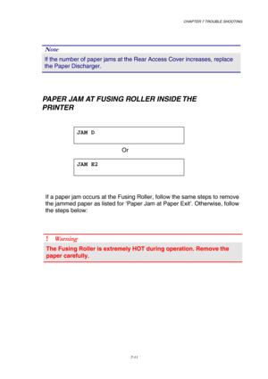 Page 189 CHAPTER 7 TROUBLE SHOOTING 
7-11 
 
Note 
If the number of paper jams at the Rear Access Cover increases, replace \
the Paper Discharger. 
 
    
   PAPER JAM AT FUSING ROLLER INSIDE THE 
        PRINTER 
 
JAM D  
 
 Or  JAM E2  
 
 
If a paper jam occurs at the Fusing Roller, follow the same steps to rem\
ove 
the jammed paper as listed for ‘Paper Jam at Paper Exit’. Otherwis\
e, follow 
the steps below:  
 
!  W arn in g 
The Fusing Roller is extremely HOT during operation. Remove the 
paper...