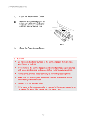 Page 190CHAPTER 7 TROUBLE SHOOTING 
7-12 
 
 
1.  Open the Rear Access Cover. 
2.  Remove the jammed paper by 
holding it with both hands and 
pulling it slowly toward you. 
 
 
Fig. 7-3 
3.  Close the Rear Access Cover.  
 
 
 
! Caution 
 Do not touch the toner surface of the jammed paper. It might stain 
your hands or clothes. 
 If you remove the jammed paper and the next printed page is stained 
with toner, print several test pages before restarting your print job. 
 Remove the jammed paper carefully to...
