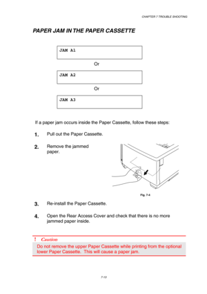 Page 191 CHAPTER 7 TROUBLE SHOOTING 
7-13 
   PAPER JAM IN THE PAPER CASSETTE 
 
JAM A1  
 
 Or 
JAM A2  
 
 Or 
JAM A3  
 
 
If a paper jam occurs inside the Paper Cassette, follow these steps:   
1.  Pull out the Paper Cassette. 
2.  Remove the jammed 
paper. 
 
Fig. 7-4 
3.  Re-install the Paper Cassette. 
4.  Open the Rear Access Cover and check that there is no more 
jammed paper inside. 
 
! Caution 
Do not remove the upper Paper Cassette while printing from the optional 
lower Paper Cassette.  This will...