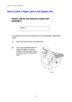 Page 192CHAPTER 7 TROUBLE SHOOTING 
7-14 
 
How to Clear a Paper Jam in the Duplex Unit 
    
   PAPER JAM IN THE DUPLEX COVER TOP  
        ASSEMBLY 
 
JAM B 
 
 
If a paper jam occurs in the Duplex Cover Top Assembly, follow these 
steps:   
1.  Open the Duplex Cover Top Assembly. 
 
2.  If you see a jammed piece of 
paper through the viewing 
window, push the paper down 
and then remove the jammed 
paper. 
 
Fig. 7-5 
    
     