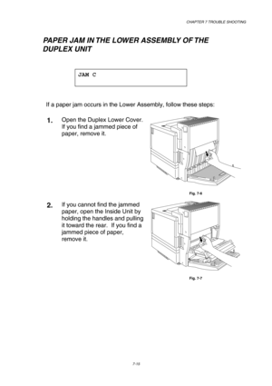 Page 193 CHAPTER 7 TROUBLE SHOOTING 
7-15 
   PAPER JAM IN THE LOWER ASSEMBLY OF THE  
        DUPLEX UNIT 
 
JAM C 
 
 
If a paper jam occurs in the Lower Assembly, follow these steps:   
1.  Open the Duplex Lower Cover. 
If you find a jammed piece of 
paper, remove it. 
 
Fig. 7-6 
2.  If you cannot find the jammed 
paper, open the Inside Unit by 
holding the handles and pulling 
it toward the rear.  If you find a 
jammed piece of paper, 
remove it. 
 
Fig. 7-7  