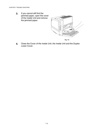 Page 194CHAPTER 7 TROUBLE SHOOTING 
7-16 
 
3.  If you cannot still find the 
jammed paper, open the cover 
of the Inside Unit and remove 
the jammed paper.  
Fig. 7-8 
4.  Close the Cover of the Inside Unit, the Inside Unit and the Duplex 
Lower Cover. 
 
     