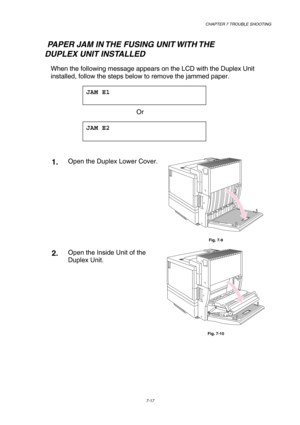 Page 195 CHAPTER 7 TROUBLE SHOOTING 
7-17 
   PAPER JAM IN THE FUSING UNIT WITH THE     
       DUPLEX UNIT INSTALLED 
When the following message appears on the LCD with the Duplex Unit 
installed, follow the steps below to remove the jammed paper.   
JAM E1  
 
 Or 
JAM E2  
 
 
1.  Open the Duplex Lower Cover. 
 
Fig. 7-9 
2.  Open the Inside Unit of the 
Duplex Unit. 
 
Fig. 7-10  