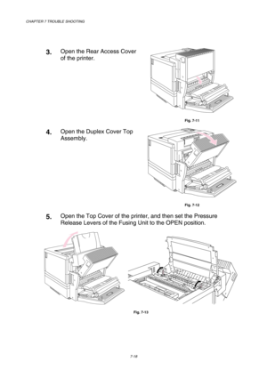 Page 196CHAPTER 7 TROUBLE SHOOTING 
7-18 
 
 
3.  Open the Rear Access Cover 
of the printer. 
 
Fig. 7-11 
4.  Open the Duplex Cover Top 
Assembly. 
 
Fig. 7-12 
5.  Open the Top Cover of the printer, and then set the Pressure 
Release Levers of the Fusing Unit to the OPEN position.  
    
Fig. 7-13  