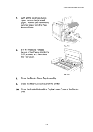 Page 197 CHAPTER 7 TROUBLE SHOOTING 
7-19 
 
6.  With all the covers and units 
open, remove the jammed 
paper.  Access and remove the 
jammed paper from the Rear 
Access Cover. 
 
Fig. 7-14 
7.  Set the Pressure Release 
Levers of the Fusing Unit to the 
SET position, and then close 
the Top Cover. 
Fig. 7-15 
8.  Close the Duplex Cover Top Assembly. 
9.  Close the Rear Access Cover of the printer. 
10. Close the Inside Unit and the Duplex Lower Cover of the Duplex 
Unit. 
    
     