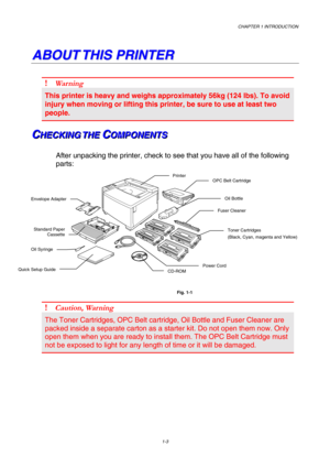 Page 21CHAPTER 1 INTRODUCTION 
1-3 
 
A A
B B
O O
U U
T T
   
T T
H H
I I
S S
   
P P
R R
I I
N N
T T
E E
R R
   
! Wa r n i n g  
This printer is heavy and weighs approximately 56kg (124 lbs). To avoid 
injury when moving or lifting this printer, be sure to use at least two 
people. 
C C
CH H
H
E E
E
C C
C
K K
K
I I
I
N N
N
G G
G
   
 
T T
T
H H
H
E E
E
   
 C C
CO O
O
M M
M
P P
P
O O
O
N N
N
E E
E
N N
N
T T
T
S S
S   
 
After unpacking the printer, check to see that you have all of the following 
parts:...