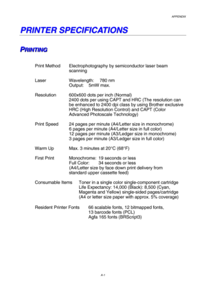 Page 208APPENDIX  
A-1 
P
P
R
R
I
I
N
N
T
T
E
E
R
R
 
 
S
S
P
P
E
E
C
C
I
I
F
F
I
I
C
C
A
A
T
T
I
I
O
O
N
N
S
S
 
 
 
P
P
PR
R
R I
I
I N
N
N T
T
T I
I
I N
N
N G
G
G 
 
 
 
Print Method  Electrophotography by semiconductor laser beam  
    scanning 
 
Laser       Wavelength:   780 nm 
    Output: 5mW max. 
 
Resolution  600x600 dots per inch (Normal) 
2400 dots per using CAPT and HRC (The resolution can 
be enhanced to 2400 dpi class by using Brother exclusive 
HRC (High Resolution Control) and CAPT (Color...
