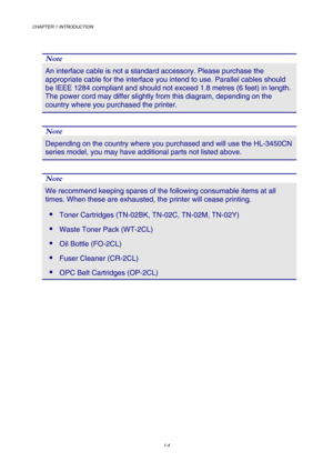 Page 22CHAPTER 1 INTRODUCTION 
1-4 
 
 
Note 
An interface cable is not a standard accessory. Please purchase the 
appropriate cable for the interface you intend to use. Parallel cables should 
be IEEE 1284 compliant and should not exceed 1.8 metres (6 feet) in length. 
The power cord may differ slightly from this diagram, depending on the 
country where you purchased the printer. 
 
Note 
Depending on the country where you purchased and will use the HL-3450CN 
series model, you may have additional parts not...