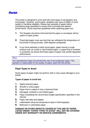 Page 213APPENDIX 
A-6 
P P
PA A
A
P P
P
E E
E
R R
R   
 
 
The printer is designed to work well with most types of xerographic and 
bond paper. However, some paper variables may have an effect on print 
quality or handling reliability. Always test samples of paper before 
purchasing large quantities to ensure that it provides the desired 
performance. Some important guidelines when selecting paper are: 
 
1. The Supplier should be informed that the paper or envelopes will be 
used in a laser printer. 
 
2....