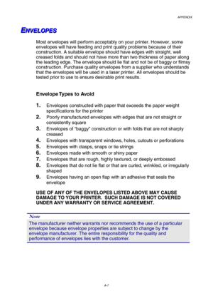 Page 214APPENDIX 
 
A-7 
E E
EN N
N
V V
V
E E
E
L L
L
O O
O
P P
P
E E
E
S S
S
   
    
 
 
Most envelopes will perform acceptably on your printer. However, some 
envelopes will have feeding and print quality problems because of their 
construction. A suitable envelope should have edges with straight, well 
creased folds and should not have more than two thickness of paper along 
the leading edge. The envelope should lie flat and not be of baggy or flimsy 
construction. Purchase quality envelopes from a supplier...