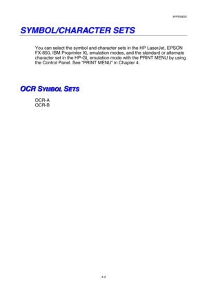 Page 216APPENDIX  
A-9 
S S
Y Y
M M
B B
O O
L L
/ /
C C
H H
A A
R R
A A
C C
T T
E E
R R
   
S S
E E
T T
S S
   
 
You can select the symbol and character sets in the HP LaserJet, EPSON 
FX-850, IBM Proprinter XL emulation modes, and the standard or alternate 
character set in the HP-GL emulation mode with the PRINT MENU by using 
the Control Panel. See “PRINT MENU” in Chapter 4. 
 
 
 
 
O O
O
C C
C
R R
R
   
 
S S
SY Y
Y
M M
M
B B
B
O O
O
L L
L
   
 S S
SE E
E
T T
T
S S
S   
 
 
OCR-A 
OCR-B 
 
 
 
  