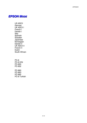 Page 219APPENDIX 
A-12
 
 
E E
E
P P
P
S S
S
O O
O
N N
N
   
 
M M
MO O
O
D D
D
E E
E   
 
 
US ASCII 
German 
UK ASCII I 
French I 
Danish I 
Italy 
Spanish 
Swedish 
Japanese 
Norwegian 
Danish II 
UK ASCII II 
French II 
Dutch 
South African 
 
 
 
PC-8 
PC-8 D/N 
PC-850 
PC-852 
 
PC-860 
PC-863 
PC-865 
PC-8 Turkish 
 
 
  