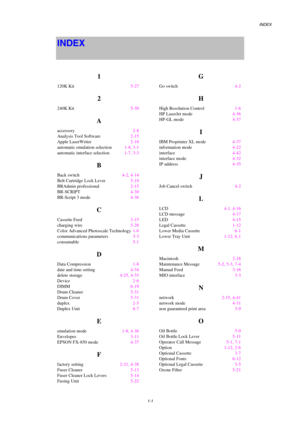 Page 226INDEX 
 
  1-1 
INDEX  
 
 
1 
120K Kit  5-27 
2 
240K Kit  5-30 
A 
accessory  2-8 
Analysis Tool Software  2-15 
Apple LaserWriter  2-18 
automatic emulation selection  1-8, 3-1 
automatic interface selection  1-7, 3-3 
B 
Back switch  4-2, 4-14 
Belt Cartridge Lock Lever  5-19 
BRAdmin professional  2-15 
BR-SCRIPT  4-30 
BR-Script 3 mode  4-36 
C 
Cassette Feed  3-15 
charging wire  5-28 
Color Advanced Photoscale Technology  1-6 
communications parameters  3-3 
consumable  5-1 
D 
Data Compression...