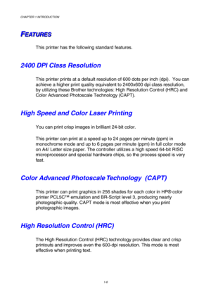 Page 24CHAPTER 1 INTRODUCTION 
1-6 
 
F F
FE E
E
A A
A
T T
T
U U
U
R R
R
E E
E
S S
S   
 
This printer has the following standard features.  
2400 DPI Class Resolution 
This printer prints at a default resolution of 600 dots per inch (dpi).  You can 
achieve a higher print quality equivalent to 2400x600 dpi class resolution, 
by utilizing these Brother technologies: High Resolution Control (HRC) and 
Color Advanced Photoscale Technology (CAPT). 
High Speed and Color Laser Printing 
You can print crisp images in...
