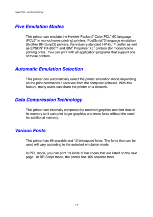 Page 26CHAPTER 1 INTRODUCTION 
1-8 
 
Five Emulation Modes 
This printer can emulate the Hewlett-Packard® Color PCL® 5C language 
(PCL6® in monochrome printing) printers, PostScript®3 language emulation 
(Brother BR-Script3) printers, the industry-standard HP-GL™ plotter as well 
as EPSON
® FX-850™ and IBM® Proprinter XL® printers (for monochrome 
printing only).  You can print with all application programs that support one 
of these printers. 
Automatic Emulation Selection 
This printer can automatically...