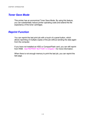 Page 28CHAPTER 1 INTRODUCTION 
1-10 
 
Toner Save Mode 
This printer has an economical Toner Save Mode. By using this feature, 
you can substantially reduce printer operating costs and extend the life 
expectancy of the toner cartridges. 
Reprint Function 
You can reprint the last print job with a touch of a panel button, which 
allows reprinting of multiple copies of the job without sending the data again 
from the computer. 
If you have not installed an HDD or CompactFlash card, you can still reprint 
from...