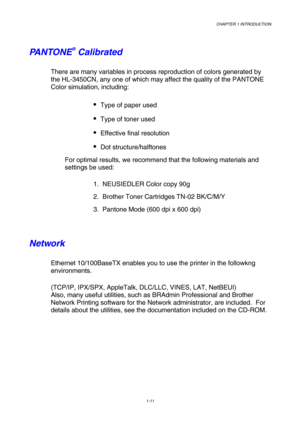 Page 29CHAPTER 1 INTRODUCTION 
1-11  
 
PANTONE® Calibrated 
There are many variables in process reproduction of colors generated by \
the HL-3450CN, any one of which may affect the quality of the PANTONE 
Color simulation, including: 
 Type of paper used 
 Type of toner used 
 Effective final resolution  
 Dot structure/halftones 
For optimal results, we recommend that the following materials and 
settings be used: 
1.  NEUSIEDLER Color copy 90g 
2.  Brother Toner Cartridges TN-02 BK/C/M/Y 
3.  Pantone...
