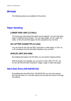 Page 30CHAPTER 1 INTRODUCTION 
1-12 
 
O O
OP P
P
T T
T
I I
I
O O
O
N N
N
S S
S   
 
The following options are available for this printer:   
   
 
Paper Handling 
   LOWER TRAY UNIT (LT-34CL) 
Two lower tray units expand the paper source capacity. You can load extra 
paper or different sizes of paper. You can load Ledger, A3, B4, Legal, A4, 
Letter, or B5 (JIS and ISO) paper into this cassette at any one time. 
   A4/ LETTER CASSETTE (LC-34A) 
You can load A4, B5 (JIS and ISO), Executive or Letter paper, or...