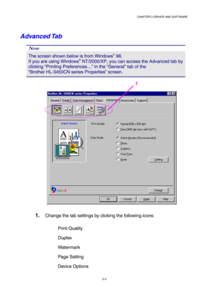 Page 37CHAPTER 2 DRIVER AND SOFTWARE  
2-3 
Advanced Tab   
Note 
The screen shown below is from Windows® 98.        
If you are using Windows® NT/2000/XP, you can access the Advanced tab by 
clicking “Printing Preferences…” in the “General” tab of the                 
“Brother HL-3450CN series Properties” screen. 
 
 
1. Change the tab settings by clicking the following icons: 
Print Quality 
Duplex 
Watermark  
Page Setting 
Device Options 
1  