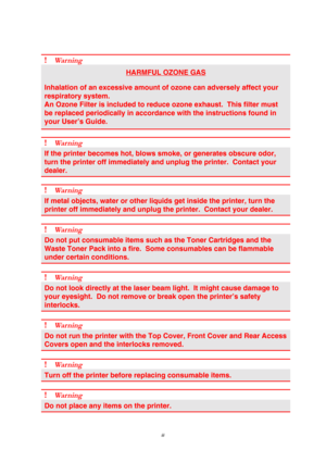 Page 5 
 
 
iii 
 
! Wa r n i n g  
HARMFUL OZONE GAS 
Inhalation of an excessive amount of ozone can adversely affect your 
respiratory system. 
An Ozone Filter is included to reduce ozone exhaust.  This filter must 
be replaced periodically in accordance with the instructions found in 
your User’s Guide. 
 
! Wa r n i n g  
If the printer becomes hot, blows smoke, or generates obscure odor, 
turn the printer off immediately and unplug the printer.  Contact your 
dealer. 
 
! Wa r n i n g  
If metal objects,...