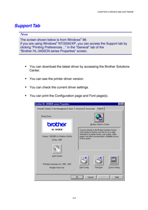 Page 43CHAPTER 2 DRIVER AND SOFTWARE  
2-9 
Support Tab 
Note 
The screen shown below is from Windows® 98.        
If you are using Windows® NT/2000/XP, you can access the Support tab by 
clicking “Printing Preferences…” in the “General” tab of the                 
“Brother HL-3450CN series Properties” screen. 
 
 You can download the latest driver by accessing the Brother Solutions 
Center. 
 You can see the printer driver version. 
 You can check the current driver settings. 
 You can print the...