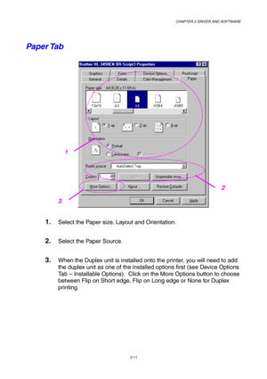 Page 45CHAPTER 2 DRIVER AND SOFTWARE  
2-11 
Paper Tab   
 
1. Select the Paper size, Layout and Orientation. 
2. Select the Paper Source. 
3. When the Duplex unit is installed onto the printer, you will need to add 
the duplex unit as one of the installed options first (see Device Options 
Tab – Installable Options).  Click on the More Options button to choose 
between Flip on Short edge, Flip on Long edge or None for Duplex 
printing. 
2
1
3  