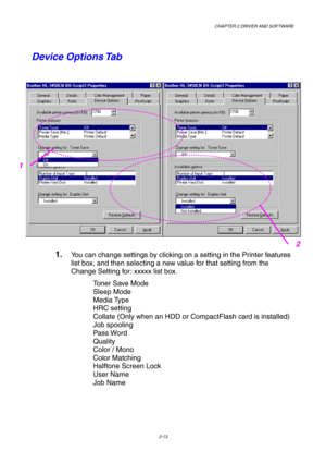 Page 47CHAPTER 2 DRIVER AND SOFTWARE  
2-13 
Device Options Tab 
 
1. You can change settings by clicking on a setting in the Printer features 
list box, and then selecting a new value for that setting from the 
Change Setting for: xxxxx list box. 
Toner Save Mode 
Sleep Mode 
Media Type 
HRC setting    
Collate (Only when an HDD or CompactFlash card is installed) 
Job spooling 
Pass Word 
Quality 
Color / Mono 
Color Matching 
Halftone Screen Lock  
User Name 
Job Name 
1
2  