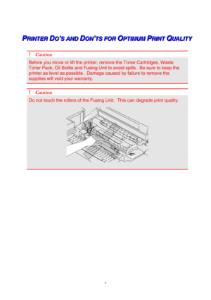 Page 7 
 
 
v 
 
   
 P P
PR R
R
I I
I
N N
N
T T
T
E E
E
R R
R
   
 D D
DO O
O 
S S
S
   
 
A A
A
N N
N
D D
D
   
 D D
DO O
O
N N
N 
T T
T
S S
S
   
 
F F
F
O O
O
R R
R
   
 O O
OP P
P
T T
T
I I
I
M M
M
U U
U
M M
M
   
 P P
PR R
R
I I
I
N N
N
T T
T
   
 Q Q
QU U
U
A A
A
L L
L
I I
I
T T
T
Y Y
Y   
 
 
! Caution 
Before you move or lift the printer, remove the Toner Cartridges, Waste 
Toner Pack, Oil Bottle and Fusing Unit to avoid spills.  Be sure to keep the 
printer as level as possible.  Damage caused by...