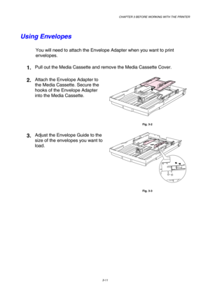 Page 67CHAPTER 3 BEFORE WORKING WITH THE PRINTER 
3-11 
 
Using Envelopes 
You will need to attach the Envelope Adapter when you want to print 
envelopes. 
1. Pull out the Media Cassette and remove the Media Cassette Cover. 
2. Attach the Envelope Adapter to 
the Media Cassette. Secure the 
hooks of the Envelope Adapter 
into the Media Cassette. 
 
Fig. 3-2 
3. Adjust the Envelope Guide to the 
size of the envelopes you want to 
load. 
 
Fig. 3-3 
   