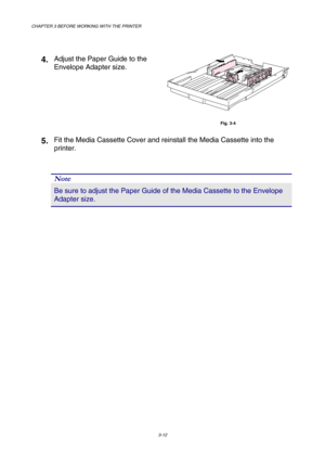 Page 68CHAPTER 3 BEFORE WORKING WITH THE PRINTER 
3-12 
   
4. Adjust the Paper Guide to the 
Envelope Adapter size. 
 
Fig. 3-4 
5. Fit the Media Cassette Cover and reinstall the Media Cassette into the 
printer. 
 
 
 
Note 
Be sure to adjust the Paper Guide of the Media Cassette to the Envelope 
Adapter size.   