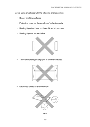 Page 69CHAPTER 3 BEFORE WORKING WITH THE PRINTER 
3-13 
 
Avoid using envelopes with the following characteristics:  
 Glossy or shiny surfaces 
 Protection cover on the envelopes’ adhesive parts 
 Sealing flaps that have not been folded at purchase 
 Sealing flaps as shown below 
 
 
 Three or more layers of paper in the marked area 
 
 
 
 Each side folded as shown below 
 
 
Fig. 3-5    