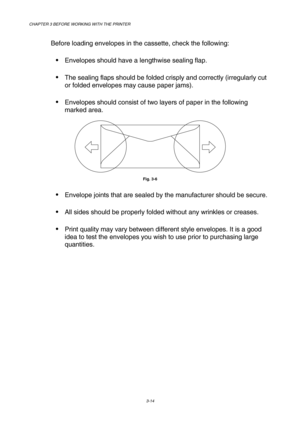 Page 70CHAPTER 3 BEFORE WORKING WITH THE PRINTER 
3-14 
 
Before loading envelopes in the cassette, check the following:   
 Envelopes should have a lengthwise sealing flap. 
 The sealing flaps should be folded crisply and correctly (irregularly cut 
or folded envelopes may cause paper jams).  
 Envelopes should consist of two layers of paper in the following 
marked area.  
 
Fig. 3-6  
 Envelope joints that are sealed by the manufacturer should be secure.  
 All sides should be properly folded without...