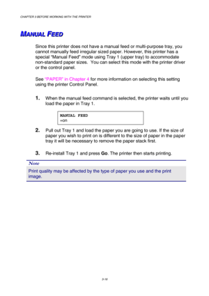 Page 72CHAPTER 3 BEFORE WORKING WITH THE PRINTER 
3-16 
 
 
M M
MA A
A
N N
N
U U
U
A A
A
L L
L
   
 F F
FE E
E
E E
E
D D
D   
 
Since this printer does not have a manual feed or multi-purpose tray, you 
cannot manually feed irregular sized paper. However, this printer has a 
special “Manual Feed” mode using Tray 1 (upper tray) to accommodate 
non-standard paper sizes.  You can select this mode with the printer driver 
or the control panel. 
See “PAPER” in Chapter 4 for more information on selecting this setting...