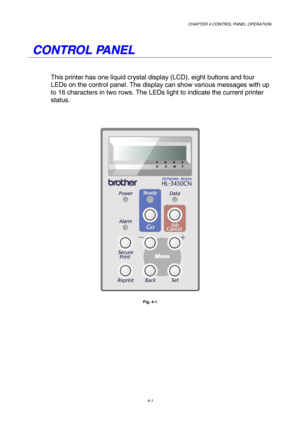 Page 74CHAPTER 4 CONTROL PANEL OPERATION 
4-1 
   
C C
O O
N N
T T
R R
O O
L L
   
P P
A A
N N
E E
L L
   
This printer has one liquid crystal display (LCD), eight buttons and four 
LEDs on the control panel. The display can show various messages with up 
to 16 characters in two rows. The LEDs light to indicate the current printer 
status.  
 
 
 
 
Fig. 4-1  