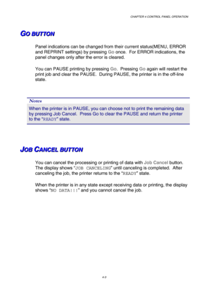 Page 76CHAPTER 4 CONTROL PANEL OPERATION 
4-3 
G G
GO O
O
   
 
B B
B
U U
U
T T
T
T T
T
O O
O
N N
N   
 
Panel indications can be changed from their current status(MENU, ERROR 
and REPRINT settings) by pressing Go once.  For ERROR indications, the 
panel changes only after the error is cleared. 
You can PAUSE printing by pressing Go.  Pressing Go again will restart the 
print job and clear the PAUSE.  During PAUSE, the printer is in the off-line 
state. 
 
Notes 
When the printer is in PAUSE, you can choose not...