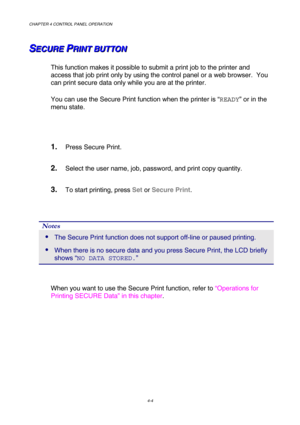 Page 77CHAPTER 4 CONTROL PANEL OPERATION 
4-4 
S S
SE E
E
C C
C
U U
U
R R
R
E E
E
   
 P P
PR R
R
I I
I
N N
N
T T
T
   
 
B B
B
U U
U
T T
T
T T
T
O O
O
N N
N   
 
This function makes it possible to submit a print job to the printer and 
access that job print only by using the control panel or a web browser.  You 
can print secure data only while you are at the printer. 
You can use the Secure Print function when the printer is “READY” or in the 
menu state. 
 
1. Press Secure Print. 
2. Select the user name,...