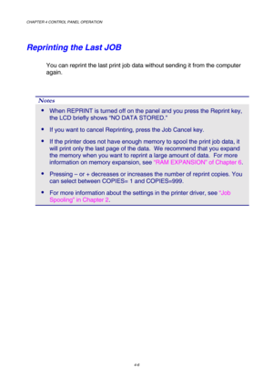 Page 79CHAPTER 4 CONTROL PANEL OPERATION 
4-6 
Reprinting the Last JOB 
You can reprint the last print job data without sending it from the computer 
again. 
 
Notes 
 When REPRINT is turned off on the panel and you press the Reprint key, 
the LCD briefly shows “NO DATA STORED.” 
 If you want to cancel Reprinting, press the Job Cancel key. 
 If the printer does not have enough memory to spool the print job data, it 
will print only the last page of the data.  We recommend that you expand 
the memory when you...