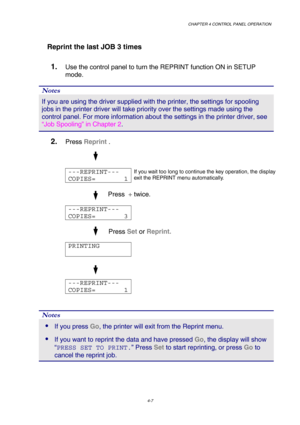 Page 80CHAPTER 4 CONTROL PANEL OPERATION 
4-7 
   Reprint the last JOB 3 times 
1. Use the control panel to turn the REPRINT function ON in SETUP 
mode. 
Notes 
If you are using the driver supplied with the printer, the settings for \
spooling 
jobs in the printer driver will take priority over the settings made usi\
ng the 
control panel. For more information about the settings in the printer dr\
iver, see 
“Job Spooling” in C hapter 2 . 
2. Press  Reprint  . 
 
 
  
---REPRINT--- 
COPIES=       1 If you wait...