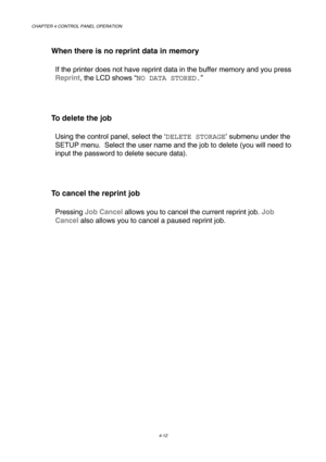 Page 85CHAPTER 4 CONTROL PANEL OPERATION 
4-12 
   When there is no reprint data in memory 
If the printer does not have reprint data in the buffer memory and you press 
Reprint, the LCD shows “NO DATA STORED.” 
 
   To delete the job 
Using the control panel, select the ‘DELETE STORAGE’ submenu under the 
SETUP menu.  Select the user name and the job to delete (you will need to 
input the password to delete secure data). 
 
   To cancel the reprint job 
Pressing Job Cancel allows you to cancel the current...