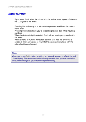Page 87CHAPTER 4 CONTROL PANEL OPERATION 
4-14 
B B
BA A
A
C C
C
K K
K
   
 
B B
B
U U
U
T T
T
T T
T
O O
O
N N
N   
 
If you press Back when the printer is in the on-line state, it goes off-line and 
the LCD goes to the menu. 
Pressing Back allows you to return to the previous level from the current 
menu level.   
Pressing Back also allows you to select the previous digit while inputting 
numbers.  
When the leftmost digit is selected, Back allows you to go up one level in 
the menu.   
When a menu or number...