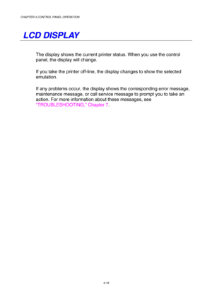 Page 89CHAPTER 4 CONTROL PANEL OPERATION 
4-16 
   
L L
C C
D D
   
D D
I I
S S
P P
L L
A A
Y Y
   
The display shows the current printer status. When you use the control 
panel, the display will change.  
If you take the printer off-line, the display changes to show the selected 
emulation.     
If any problems occur, the display shows the corresponding error message, 
maintenance message, or call service message to prompt you to take an 
action. For more information about these messages, see...