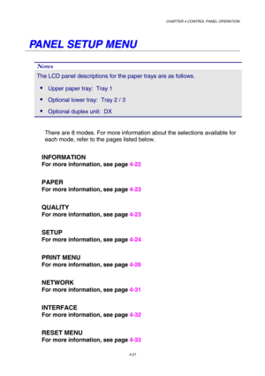 Page 94CHAPTER 4 CONTROL PANEL OPERATION 
4-21 
   
P P
A A
N N
E E
L L
   
S S
E E
T T
U U
P P
   
M M
E E
N N
U U
   
Notes 
The LCD panel descriptions for the paper trays are as follows. 
 Upper paper tray:  Tray 1 
 Optional lower tray:  Tray 2 / 3 
 Optional duplex unit:  DX 
 
There are 8 modes. For more information about the selections available for 
each mode, refer to the pages listed below. 
   INFORMATION 
        For more information, see page 4-22 
   PAPER    
        For more information, see...