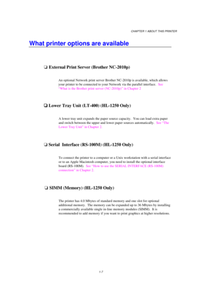 Page 15CHAPTER 1 ABOUT THIS PRINTER
1-7
What printer options are available
oExternal Print Server (Brother NC-2010p)
An optional Network print server Brother NC-2010p is available, which allows
your printer to be connected to your Network via the parallel interface.  See
“What is the Brother print server (NC-2010p)” in Chapter 2

 Lower Tray Unit (LT-400) (HL-1250 Only)
A lower tray unit expands the paper source capacity.  You can load extra paper
and switch between the upper and lower paper sources...