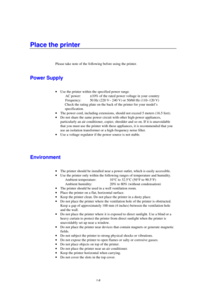 Page 161-8
Place the printer
Please take note of the following before using the printer.
Power Supply
· Use the printer within the specified power range.
AC power: ±10% of the rated power voltage in your  country
Frequency: 50 Hz (220 V– 240 V) or 50/60 Hz (110–120 V)
 Check the rating plate on the back of the printer for your model’s
specification.
· The power cord, including extensions, should not exceed 5 meters (16.5 feet).
· Do not share the same power circuit with other high-power appliances,
particularly...