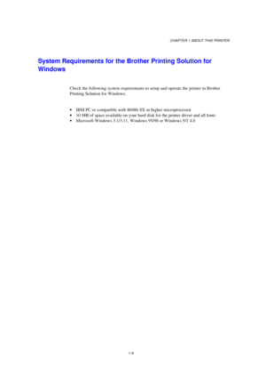 Page 17CHAPTER 1 ABOUT THIS PRINTER
1-9
System Requirements for the Brother Printing Solution for
Windows
Check the following system requirements to setup and operate the printer in Brother
Printing Solution for Windows:
· IBM PC or compatible with 80486 SX or higher microprocessor
· 10 MB of space available on your hard disk for the printer driver and all fonts
· Microsoft Windows 3.1/3.11, Windows 95/98 or Windows NT 4.0 