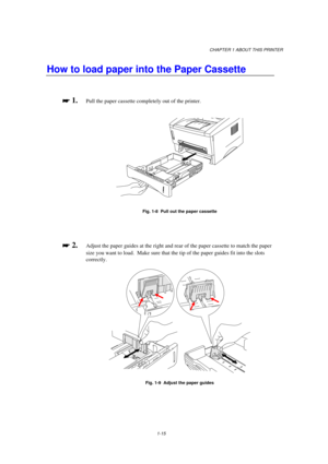 Page 23CHAPTER 1 ABOUT THIS PRINTER
1-15
How to load paper into the Paper Cassette

 
 1.Pull the paper cassette completely out of the printer.
Fig. 1-8  Pull out the paper cassette

 
 2.Adjust the paper guides at the right and rear of the paper cassette to match the paper
size you want to load.  Make sure that the tip of the paper guides fit into the slots
correctly.
Fig. 1-9  Adjust the paper guides 