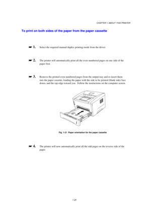 Page 33CHAPTER 1 ABOUT THIS PRINTER
1-25
To print on both sides of the paper from the paper cassette

 
 1.Select the required manual duplex printing mode from the driver.

 
 2.The printer will automatically print all the even numbered pages on one side of the
paper first.

 
 3.Remove the printed even numbered pages from the output tray and re-insert them
into the paper cassette, loading the paper with the side to be printed (blank side) face
down, and the top edge toward you.  Follow the...