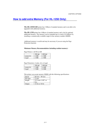 Page 53CHAPTER 2 OPTIONS
2-11
How to add extra Memory (For HL-1250 Only)
The HL-1030/1240 printer has 2 Mbyte of standard memory and is not able to be
upgraded with additional memory.
The HL-1250 printer has 4 Mbyte of standard memory and a slot for optional
additional memory. The memory can be expanded up to a total of 36 Mbytes by
installing a commercially available single in-line memory module (SIMM).
Additional memory is useful and may be necessary if you are using the Page
Protection function.
Minimum...