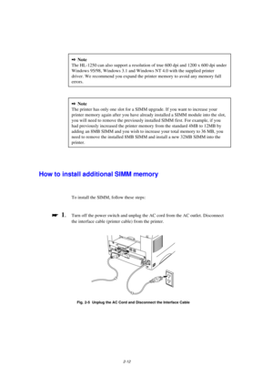 Page 542-12
2Note
The HL-1250 can also support a resolution of true 600 dpi and 1200 x 600 dpi under
Windows 95/98, Windows 3.1 and Windows NT 4.0 with the supplied printer
driver. We recommend you expand the printer memory to avoid any memory full
errors.
2Note
The printer has only one slot for a SIMM upgrade. If you want to increase your
printer memory again after you have already installed a SIMM module into the slot,
you will need to remove the previously installed SIMM first. For example, if you
had...